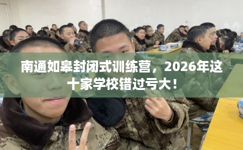 南通如皋封闭式训练营，2026年这十家学校错过亏大！