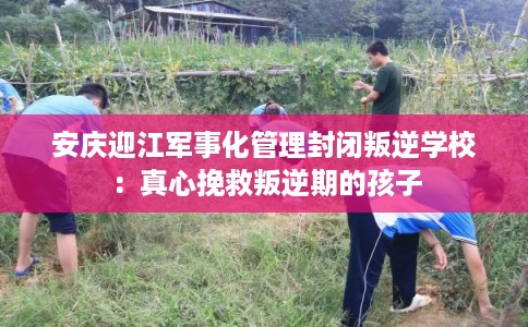 安庆迎江军事化管理封闭叛逆学校：真心挽救叛逆期的孩子