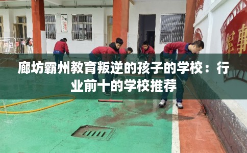 廊坊霸州教育叛逆的孩子的学校：行业前十的学校推荐