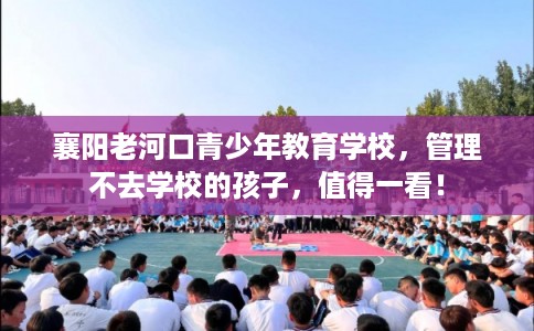 襄阳老河口青少年教育学校，管理不去学校的孩子，值得一看！
