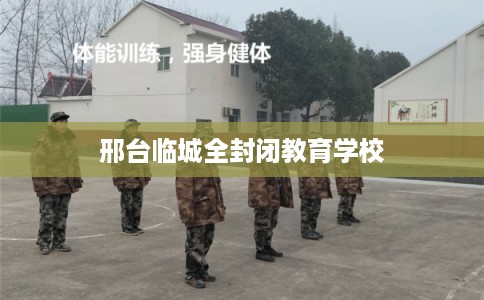 邢台临城全封闭教育学校 邢台临城全封闭教育学校