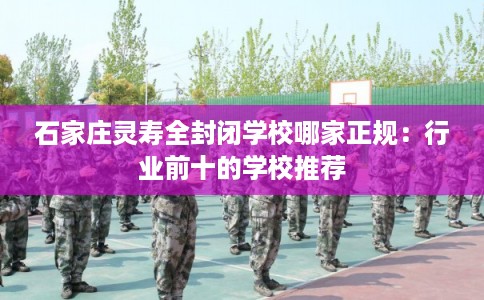 石家庄灵寿全封闭学校哪家正规：行业前十的学校推荐