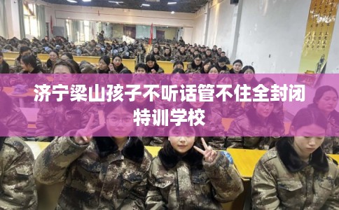 济宁梁山孩子不听话管不住全封闭特训学校