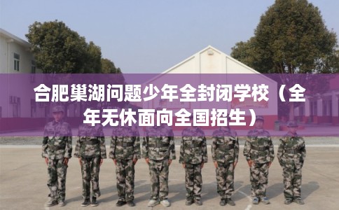 合肥巢湖问题少年全封闭学校（全年无休面向全国招生）