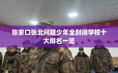 张家口张北问题少年全封闭学校十大排名一览 张家口张北问题少年全封闭学校十大排名一览
