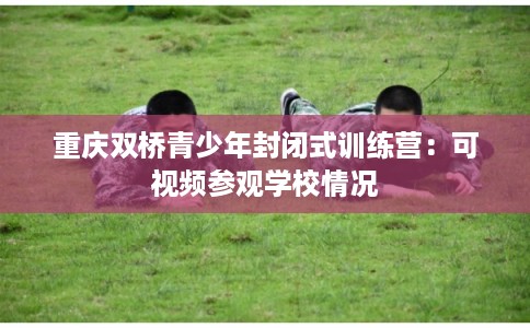 重庆双桥青少年封闭式训练营:可视频参观学校情况 重庆双桥青少年封闭式训练营:可视频参观学校情况