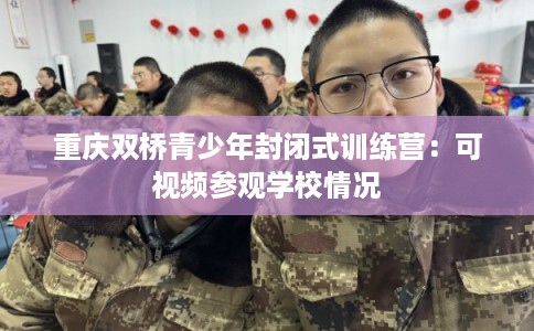 重庆双桥青少年封闭式训练营:可视频参观学校情况 重庆双桥青少年封闭式训练营:可视频参观学校情况
