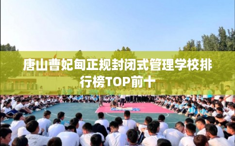 唐山曹妃甸正规封闭式管理学校排行榜TOP前十