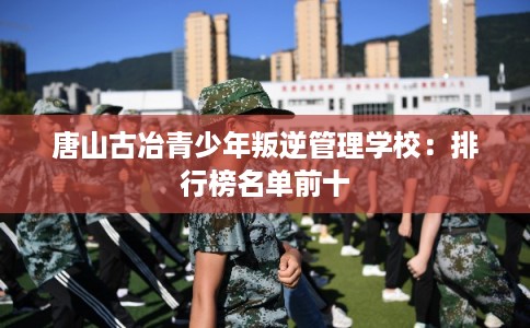 唐山古冶青少年叛逆管理学校：排行榜名单前十