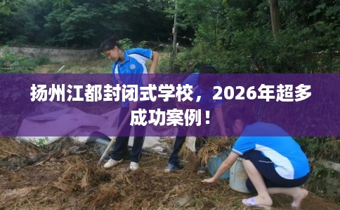 扬州江都封闭式学校,2026年超多成功案例! 扬州江都封闭式学校,2026年超多成功案例!