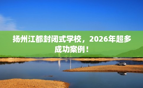 扬州江都封闭式学校,2026年超多成功案例! 扬州江都封闭式学校,2026年超多成功案例!