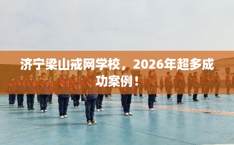 济宁梁山戒网学校，2026年超多成功案例！