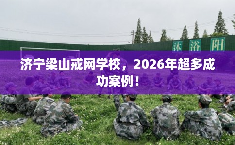济宁梁山戒网学校，2026年超多成功案例！
