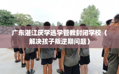 广东湛江厌学逃学管教封闭学校（解决孩子叛逆期问题）