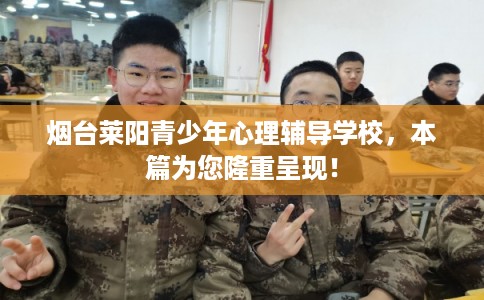 烟台莱阳青少年心理辅导学校，本篇为您隆重呈现！