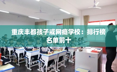重庆丰都孩子戒网瘾学校:排行榜名单前十 重庆丰都孩子戒网瘾学校:排行榜名单前十