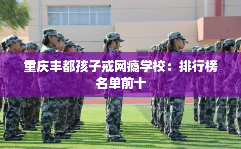 重庆丰都孩子戒网瘾学校:排行榜名单前十 重庆丰都孩子戒网瘾学校:排行榜名单前十