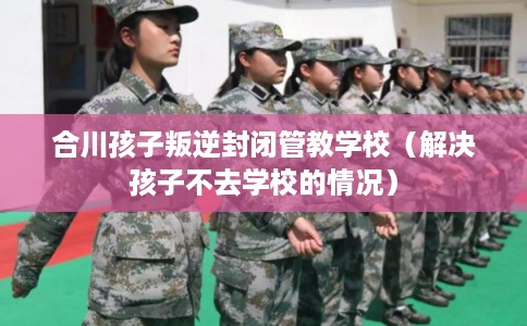 合川孩子叛逆封闭管教学校（解决孩子不去学校的情况）