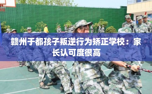 赣州于都孩子叛逆行为矫正学校：家长认可度很高