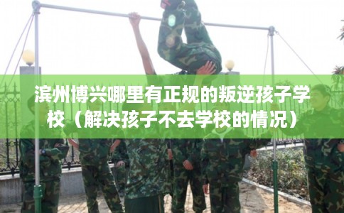 滨州博兴哪里有正规的叛逆孩子学校（解决孩子不去学校的情况）
