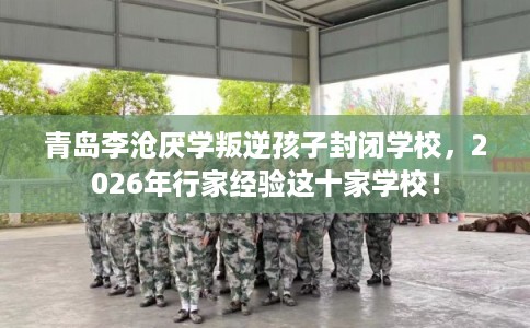 青岛李沧厌学叛逆孩子封闭学校，2026年行家经验这十家学校！