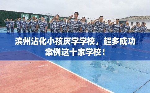 滨州沾化小孩厌学学校,超多成功案例这十家学校! 滨州沾化小孩厌学学校,超多成功案例这十家学校!