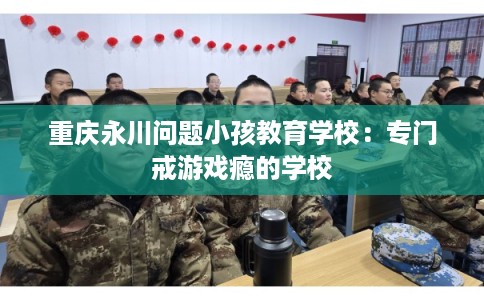 重庆永川问题小孩教育学校：专门戒游戏瘾的学校