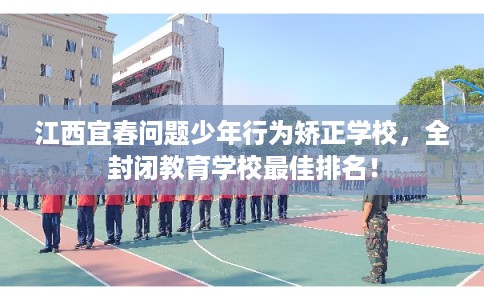 江西宜春问题少年行为矫正学校，全封闭教育学校最佳排名！