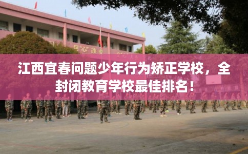 江西宜春问题少年行为矫正学校，全封闭教育学校最佳排名！