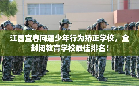 江西宜春问题少年行为矫正学校，全封闭教育学校最佳排名！
