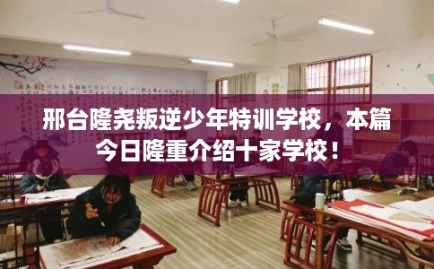 邢台隆尧叛逆少年特训学校，本篇今日隆重介绍十家学校！