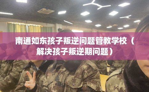 南通如东孩子叛逆问题管教学校（解决孩子叛逆期问题）
