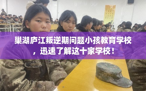 巢湖庐江叛逆期问题小孩教育学校，迅速了解这十家学校！