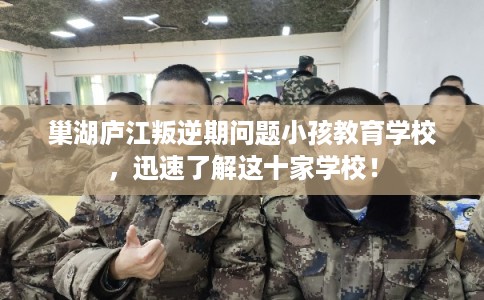 巢湖庐江叛逆期问题小孩教育学校，迅速了解这十家学校！