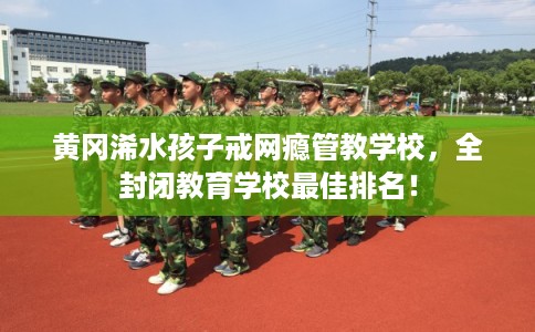 黄冈浠水孩子戒网瘾管教学校,全封闭教育学校最佳排名! 黄冈浠水孩子戒网瘾管教学校,全封闭教育学校最佳排名!