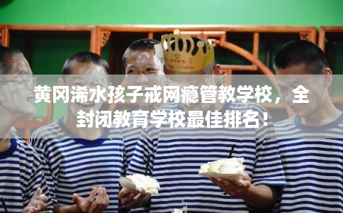 黄冈浠水孩子戒网瘾管教学校，全封闭教育学校最佳排名！