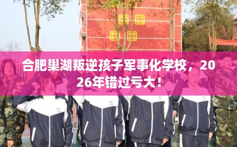 合肥巢湖叛逆孩子军事化学校，2026年错过亏大！