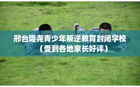 邢台隆尧青少年叛逆教育封闭学校（受到各地家长好评）