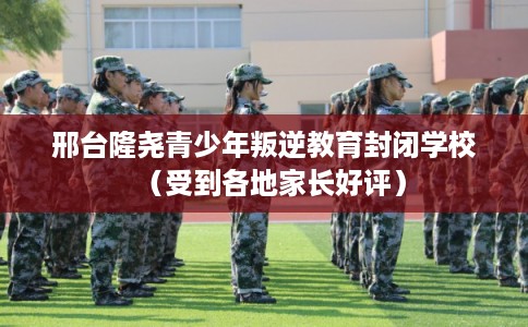 邢台隆尧青少年叛逆教育封闭学校（受到各地家长好评）