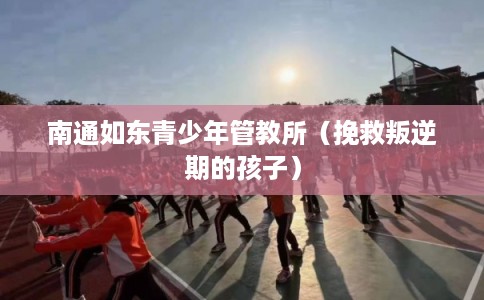 南通如东青少年管教所(挽救叛逆期的孩子) 南通如东青少年管教所(挽救叛逆期的孩子)