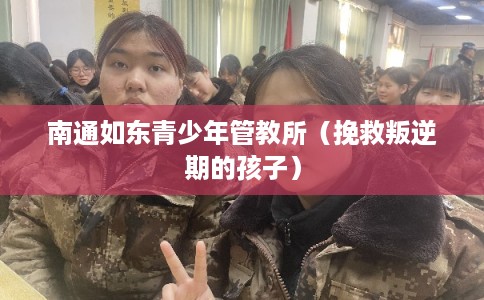 南通如东青少年管教所(挽救叛逆期的孩子) 南通如东青少年管教所(挽救叛逆期的孩子)