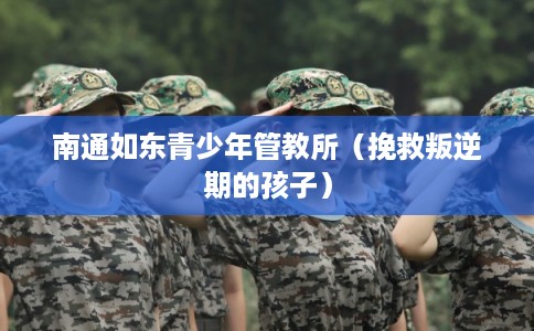 南通如东青少年管教所（挽救叛逆期的孩子）