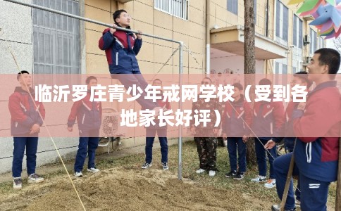 临沂罗庄青少年戒网学校（受到各地家长好评）