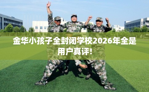 金华小孩子全封闭学校2026年全是用户真评!