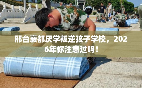 邢台襄都厌学叛逆孩子学校，2026年你注意过吗！