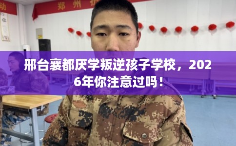 邢台襄都厌学叛逆孩子学校，2026年你注意过吗！