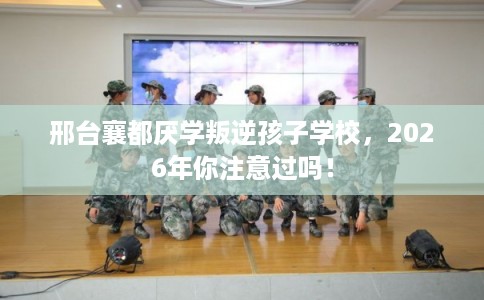 邢台襄都厌学叛逆孩子学校，2026年你注意过吗！