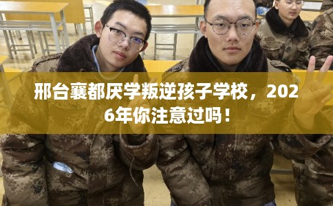 邢台襄都厌学叛逆孩子学校，2026年你注意过吗！