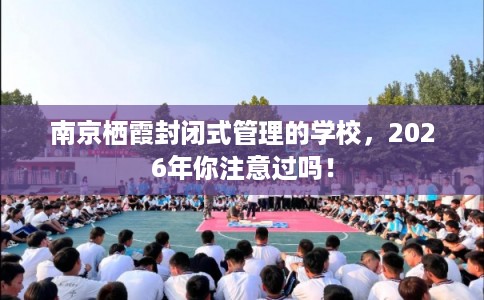 南京栖霞封闭式管理的学校，2026年你注意过吗！