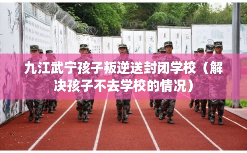 九江武宁孩子叛逆送封闭学校（解决孩子不去学校的情况）